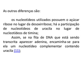 As outras diferenças são:
os nucleotídeos utilizados possuem o açúcar
ribose no lugar da desoxirribose; há a participação
de nucleotídeos de uracila no lugar de
nucleotídeos de timina;
Assim, se na fita de DNA que está sendo
transcrita aparecer adenina, encaminha-se para
ela um nucleotídeo complementar contendo
uracila (11);
COMPONENTE CURRICULAR: BIOLOGIA - Série 1º Ano
Tópico: Os ácidos nucleicos (DNA): composição e estrutura molecular
 