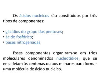 Os ácidos nucleicos são constituídos por três
tipos de componentes:
• glicídios do grupo das pentoses;
• ácido fosfórico;
• bases nitrogenadas.
Esses componentes organizam-se em trios
moleculares denominados nucleotídios, que se
encadeiam às centenas ou aos milhares para formar
uma molécula de ácido nucleico.
COMPONENTE CURRICULAR: BIOLOGIA - Série 1º Ano
Tópico: Os ácidos nucleicos (DNA): composição e estrutura molecular
 