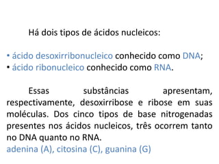 Há dois tipos de ácidos nucleicos:
• ácido desoxirribonucleico conhecido como DNA;
• ácido ribonucleico conhecido como RNA.
Essas substâncias apresentam,
respectivamente, desoxirribose e ribose em suas
moléculas. Dos cinco tipos de base nitrogenadas
presentes nos ácidos nucleicos, três ocorrem tanto
no DNA quanto no RNA.
adenina (A), citosina (C), guanina (G)
COMPONENTE CURRICULAR: BIOLOGIA - Série 1º Ano
Tópico: Os ácidos nucleicos (DNA): composição e estrutura molecular
 
