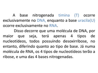 A base nitrogenada timina (T) ocorre
exclusivamente no DNA, enquanto a base uracila(U)
ocorre exclusivamente no RNA.
Disso decorre que uma molécula de DNA, por
maior que seja, terá apenas 4 tipos de
nucleotídeos, todos possuindo desoxirribose, no
entanto, diferindo quanto ao tipo de base. Já numa
molécula de RNA, os 4 tipos de nucleotídeos terão a
ribose, e uma das 4 bases nitrogenadas.
COMPONENTE CURRICULAR: BIOLOGIA - Série 1º Ano
Tópico: Os ácidos nucleicos (DNA): composição e estrutura molecular
 