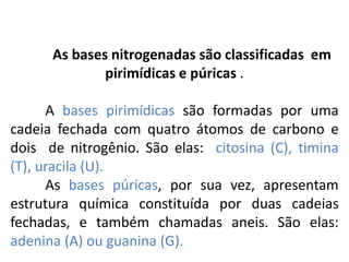 As bases nitrogenadas são classificadas em
pirimídicas e púricas .
A bases pirimídicas são formadas por uma
cadeia fechada com quatro átomos de carbono e
dois de nitrogênio. São elas: citosina (C), timina
(T), uracila (U).
As bases púricas, por sua vez, apresentam
estrutura química constituída por duas cadeias
fechadas, e também chamadas aneis. São elas:
adenina (A) ou guanina (G).
COMPONENTE CURRICULAR: BIOLOGIA - Série 1º Ano
Tópico: Os ácidos nucleicos (DNA): composição e estrutura molecular
 