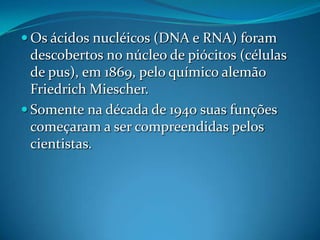  Os ácidos nucléicos (DNA e RNA) foram
  descobertos no núcleo de piócitos (células
  de pus), em 1869, pelo químico alemão
  Friedrich Miescher.
 Somente na década de 1940 suas funções
  começaram a ser compreendidas pelos
  cientistas.
 