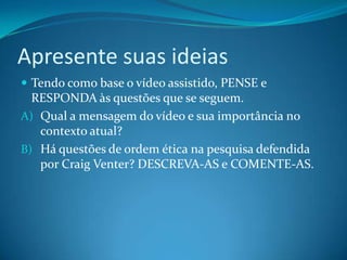 Apresente suas ideias
 Tendo como base o vídeo assistido, PENSE e
  RESPONDA às questões que se seguem.
A) Qual a mensagem do vídeo e sua importância no
   contexto atual?
B) Há questões de ordem ética na pesquisa defendida
   por Craig Venter? DESCREVA-AS e COMENTE-AS.
 