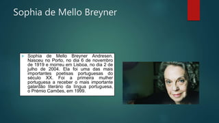 Sophia de Mello Breyner
 Sophia de Mello Breyner Andresen.
Nasceu no Porto, no dia 6 de novembro
de 1919 e morreu em Lisboa, no dia 2 de
julho de 2004. Ela foi uma das mais
importantes poetisas portuguesas do
século XX. Foi a primeira mulher
portuguesa a receber o mais importante
galardão literário da língua portuguesa,
o Prémio Camões, em 1999.
 