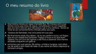 O meu resumo do livro
 Esta história retrata um rapaz chamado Ruy. Ele morava com a sua
família numa casa cheia de regras, consideravam-no um trapalhão,
pois era raro o dia em que não pisava o pé a uma senhora. Sentia-se
triste ao ser constantemente criticado pelos seus pais.
 Gostava da liberdade, mas vivia preso em sua casa.
 No final duma tarde, Ruy deitou -se no seu jardim e ouviu um fragor,
que era um rataplã dos tambores. Trepou o muro e viu que eram
ciganos. Era um circo de ciganos, e ele ficou a observar uma menina
acrobata, enquanto um gato se
 enroscava nas suas pernas. Ele achou- a linda e corajosa, com olhos
cor de avelã e sem medo de nada. O seu nome era Gela e depressa se
tornaram amigos.
 