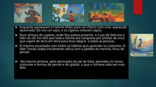  Enquanto passeavam a menina olhou para um charco com uma expressão
apavorada. Ela vira um sapo, e os ciganos odiavam sapos.
 Num almoço de ciganos, onde Ruy estava presente e o pai da Gela era o
líder do clã. Foi dito que toda a família era composta por artistas de circo
que viajam de terra em terra para levar alegria a todas as pessoas.
 O menino encantado com todos os hábitos quis aprender os costumes. O
líder Tomás Saaba inicialmente cético com o pedido do menino, ficou de
pensar.
 Na mesma semana, após aprovação do pai de Gela, aprendeu os novos
costumes e formas de pensar e de gladiar, o que o tornava cada vez mais
feliz.
 