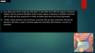  Ruy disse que tinha inveja da vida dela. A vida dele era cheia de regras e horários
rígidos. Ela no entanto também tinha muitas regras e deveres e também sonhava
com a vida do Ruy, queria ler e imitar as letras que vera nos livros (escrever).
 Então, nessa semana, ela continuou a ensinar-lhe os seus costumes, formas de
pensar e de lutar, o que o tornava cada vez mais feliz. Ele ensinou –a a ler e a
escrever.
ProcurardsQBIDMH
 
