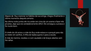 Depois de Ruy vivenciar os hábitos da sua amiga, chegou finalmente o
último momento daquela semana.
Na última noite juntos ele iria andar em cima de um arame e fazer três
piruetas, algo que era verdadeiramente difícil. Ele conseguiu a proeza e
foi muito bom.
O chefe do clã avisou a mãe do Ruy onde estava e o porquê para não
se meter em sarilhos. A filha de Saaba queria ir para a escola.
A mãe do menino, recebeu-o com saudade e de braços abertos sem
lhe ralhar.
 