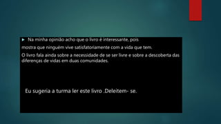  Na minha opinião acho que o livro é interessante, pois
mostra que ninguém vive satisfatoriamente com a vida que tem.
O livro fala ainda sobre a necessidade de se ser livre e sobre a descoberta das
diferenças de vidas em duas comunidades.
Eu sugeria a turma ler este livro .Deleitem- se.
 