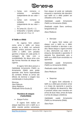 Blog Filhos da Gehenna Alemanha 1934 – Ciganos Sinti Página 5
o Cartas com números e
símbolos vermelhos
independente de seu valor =
[-];
o Cartas com números e
símbolos pretos
independente de seu valor =
[+];
o As cartas (A, J, Q e K) = [ ].
o Embaralhe o baralho sempre
após sair um -4 ou +4.
O Talith e o Diklô
Os ciganos Sinti utilizam
como arma o talith, um lenço
pesado, ou o diklô, um cachecol
pesado, ambos possuem cerca de
1,50m a 1,80m, com pesados
ganchos e farpas em cada ponta. A
vantagem de lidar com a
ocultabilidade, faz dessa arma uma
das formas favoritas de ataque dos
ciganos.
O cigano Sinti deve possuir a
Habilidade Armamento (Talith) ou
Armamento (Diklô) para poder
aprender esta forma especializada
de combate. Ambas as armas são
difíceis de dominar e exigem boa
coordenação e muita prática.
Minúcias
Peso: Ridículo
Dano: Medíocre
Predicado: Arma Oculta |1|
Manobras de ataques
(Talith/Diklô)
 Ataque Furtivo
O cigano Sinti realiza um
ataque repentino com o talith ou o
diklô, visando pontos vulneráveis.
Esse ataque só pode ser realizado
enquanto o oponente não descobrir
que talith ou o diklô podem ser
utilizados como armas.
Habilidade usada: Armamento
(Talith) ou Armamento (Diklô).
Predicado criado: Dano contínuo,
Sangramento |2|
Dano: Medíocre
 Derrubar
O cigano Sinti realiza um
ataque com o talith ou o diklô,
visando imobilizar e derrubar o seu
alvo. Nesse ataque o cigano envolve
o alvo, obstruindo sua visão e o
empurra, derrubando o oponente. O
atacante fica desarmado, pois o
talith ou o diklô ficam envolvidos no
oponente.
Habilidade usada: Armamento
(Talith) ou Armamento (Diklô).
Predicado criado: Caído |2|
Dano: Medíocre
 Desarmar
O cigano Sinti utilizando o
talith ou o diklô para envolver armar
e o braço do oponente e puxá-la,
com o objetivo de desarmá-lo. Não
é possível utilizar essa manobra em
armas de duas mãos, armas de haste
e armas de ataque a distância.
Habilidade usada: Armamento
(Talith) ou Armamento (Diklô).
Dano: Ruim
 