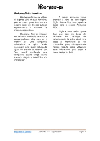 Blog Filhos da Gehenna Alemanha 1934 – Ciganos Sinti Página 7
Os ciganos Sinti – Narrativas
Há diversas formas de utilizar
os ciganos Sinti em suas narrativas,
pois o povo cigano tem em sua
origem traços de diversas culturas
representando a natureza de
migração espontânea.
Os ciganos Sinti se encaixam
em narrativas medievais, vitorianas e
contemporâneas, ideal para ser o
motivo de uma campanha,
substituindo o típico “vocês
encontram uma jovem solicitando
ajuda na entrada da taverna” por
“em manhã ensolarada, uma
companhia cigana chega cidade,
trazendo alegria e infortúnios aos
moradores”.
A seguir apresento como
exemplo a ficha da personagem
Niglo, desenvolvida pela jogadora
Carol, para o cenário Alemanha
1934.
Niglo é uma rainha cigana
Sinti que está em busca de
recuperar um catálogo de
cadastramento da polícia alemã com
todas as informações de sua
companhia cigana, pois agentes do
Partido Nazista estão utilizando
essas informações para caçar e
matar os ciganos Sinti.
 