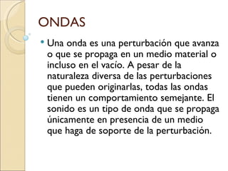 ONDAS Una onda es una perturbación que avanza o que se propaga en un medio material o incluso en el vacío. A pesar de la naturaleza diversa de las perturbaciones que pueden originarlas, todas las ondas tienen un comportamiento semejante. El sonido es un tipo de onda que se propaga únicamente en presencia de un medio que haga de soporte de la perturbación. 