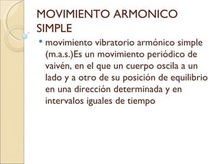 MOVIMIENTO ARMONICO SIMPLE movimiento vibratorio armónico simple (m.a.s.)Es un movimiento periódico de vaivén, en el que un cuerpo oscila a un lado y a otro de su posición de equilibrio en una dirección determinada y en intervalos iguales de tiempo  