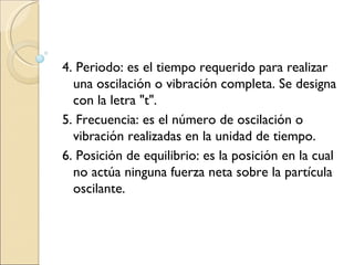 4. Periodo: es el tiempo requerido para realizar una oscilación o vibración completa. Se designa con la letra "t". 5. Frecuencia: es el número de oscilación o vibración realizadas en la unidad de tiempo. 6. Posición de equilibrio: es la posición en la cual no actúa ninguna fuerza neta sobre la partícula oscilante. 