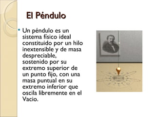 El Péndulo Un péndulo es un sistema físico ideal constituido por un hilo inextensible y de masa despreciable, sostenido por su extremo superior de un punto fijo, con una masa puntual en su extremo inferior que oscila libremente en el Vacio. 