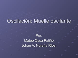 Oscilación: Muelle oscilante Por: Mateo Ossa Patiño Johan A. Noreña Ríos