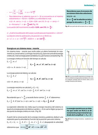 Oscilaciones 8 1


           K            40                                                               Recordemos que el arcoseno de
-   Ö=       =                    ò Ö = 10 ½
           m           0,40                                                              un número tiene dos soluciones:
- Para determinar î sabemos que en t = 0s se encuentra en el máximo                      (¶) y (Ò - ¶).
  estiramiento x = 4,0 cm = 0,040m y su velocidad es nula.                               Si ¶ = µ rad la solución es única,
    x (t) = A . sen (Ö . t + î) ò 0,04 = 0,04 . sen (10 . 0 + î) ò sen î = 1             porque la otra sería Ò - µ = µ
    î = Arcoseno 1 ò î = µrad. (Fig. 18)
                                                                                       Fig. 18 Caso particular del arcoseno de un número.
La ecuación del movimiento es x (t) = 0,04 . sen (10 . t + µ)


c) ¿Cuál es la aceleración del cuerpo cuando pasa por la posición x = 2,0 cm?
La relación entre la aceleración y la posición en un M.A.S es:
       2                              2
a = -Ö . x ò a = -(10 ½) . 0,020 m ò a = 2,0 ë .




Energía en un sistema masa - resorte
Un sistema masa – resorte, que oscila sobre un plano horizontal sin roza-                 E
miento es conservativo. La energía mecánica (EM) que es la suma de la energía                                                  EM
cinética (Ec) más la energía potencial elástica (Ue), permanece constante (Fig. 19).            Ec
La energía cinética en función del tiempo se calcula:
               2
                                                                                                                        Ue
EC = Œ . m . v
                                                          2       2       2
                                           EC = Œ . m . Ö . A . cos (Ö . t + î)
v (t) = Ö . A . cos (Ö . t + î)
                                                                                          0                      T                   T t
                                                                                                                 2
La energía potencial elástica se calcula:
Ue = Œ . K . x2                                                                        Fig. 19 La curva amarilla representa la energía ciné-
                                                          2           2                tica y la violeta la energía potencial elástica. Su suma
                                           Ue = Œ . K . A . sen (Ö . t + î)            en cualquier instante tiene el mismo valor y es la
                                                                                       energía mecánica del sistema.
x (t) = A . sen (Ö . t + î)


La energía mecánica se calcula EM = Ec + Ue:
                   2   2      2                       2       2
EM = Œ . m . Ö . A . cos (Ö . t + î) + Œ . K . A . sen (Ö . t + î)


                2        K                                   2
Recordando que Ö =           y sacando factor común Œ . K . A obtenemos:
                         m
              2    2                 2                             2
EM = Œ . K . A [cos (Ö . t + î) + sen (Ö . t + î)] ò EM = Œ . K . A


La expresión obtenida nos indica que la energía mecánica del sistema es
igual a la energía potencial elástica cuando x = A, lo cual es lógico ya que en          La energía mecánica en un siste-
ese punto la energía cinética es nula. (Fig. 20)                                         ma que oscila con M.A.S. es di-
                                                                                         rectamente proporcional al cua-
                                                                                         drado de la amplitud ò EM Å A2.
A partir de la conservación de la energía mecánica, podemos deducir una
expresión para la velocidad en función de la posición para este sistema.               Fig. 20 Relación energía mecánica - amplitud en un
                                                                                       M.A.S.
                                  2              2                2
EM = Ec + Ue ò Œ . K . A = Œ . m . v + Œ . K . x , despejando la velocidad

                                      K 2 2
obtenemos que v = ±                     (A - x ) = ± Ö . (A2 - x2)
                                      m
 