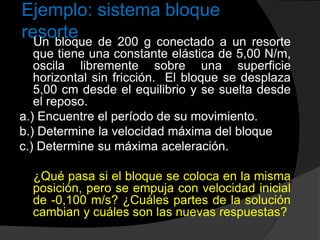 Ejemplo: sistema bloque
resorte
Un bloque de 200 g conectado a un resorte
que tiene una constante elástica de 5,00 N/m,
oscila libremente sobre una superficie
horizontal sin fricción. El bloque se desplaza
5,00 cm desde el equilibrio y se suelta desde
el reposo.
a.) Encuentre el período de su movimiento.
b.) Determine la velocidad máxima del bloque
c.) Determine su máxima aceleración.
¿Qué pasa si el bloque se coloca en la misma
posición, pero se empuja con velocidad inicial
de -0,100 m/s? ¿Cuáles partes de la solución
cambian y cuáles son las nuevas respuestas?
 