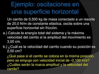 Ejemplo: oscilaciones en
una superficie horizontal
Un carrito de 0,500 kg de masa conectado a un resorte
de 20,0 N/m de constante elástica, oscila sobre una
superficie horizontal sin fricción.
a.) Calcule la energía total del sistema y la máxima
velocidad del carrito si la amplitud del movimiento es
3,00 cm.
b.) ¿Cuál es la velocidad del carrito cuando su posición es
2,00 cm?
¿Qué pasa si el carrito se coloca en la misma posición,
pero se empuja con velocidad inicial de -0,100 m/s?
¿Cuáles serán la nueva amplitud y la velocidad del
carrito?
 