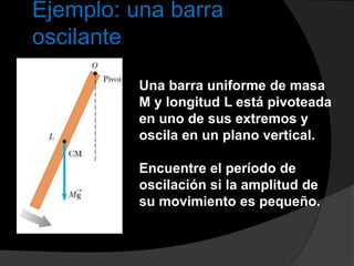 Ejemplo: una barra
oscilante
Una barra uniforme de masa
M y longitud L está pivoteada
en uno de sus extremos y
oscila en un plano vertical.
Encuentre el período de
oscilación si la amplitud de
su movimiento es pequeño.
 