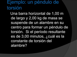 Ejemplo: un péndulo de
torsión
Una barra horizontal de 1,00 m
de largo y 2,00 kg de masa se
suspende de un alambre en su
centro para formar un péndulo de
torsión. Si el período resultante
es de 3,00 minutos, ¿cuál es la
constante de torsión del
alambre?
 