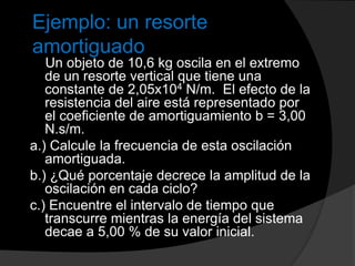 Ejemplo: un resorte
amortiguado
Un objeto de 10,6 kg oscila en el extremo
de un resorte vertical que tiene una
constante de 2,05x104 N/m. El efecto de la
resistencia del aire está representado por
el coeficiente de amortiguamiento b = 3,00
N.s/m.
a.) Calcule la frecuencia de esta oscilación
amortiguada.
b.) ¿Qué porcentaje decrece la amplitud de la
oscilación en cada ciclo?
c.) Encuentre el intervalo de tiempo que
transcurre mientras la energía del sistema
decae a 5,00 % de su valor inicial.
 