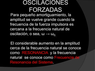 OSCILACIONES
FORZADAS
Para pequeño amortiguamiento, la
amplitud se vuelve grande cuando la
frecuencia de la fuerza impulsora es
cercana a la frecuencia natural de
oscilación, o sea, ω → ω0.
El considerable aumento en la amplitud
cerca de la frecuencia natural se conoce
como RESONANCIA y la frecuencia
natural se conoce como Frecuencia de
Resonancia del Sistema.
 