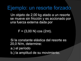 Ejemplo: un resorte forzado
Un objeto de 2,00 kg atado a un resorte
se mueve sin fricción y es accionado por
una fuerza externa dada por
F = (3,00 N) cos (2πt).
Si la constante elástica del resorte es
20,0 N/m, determine:
a.) el período
b.) la amplitud de su movimiento.
 