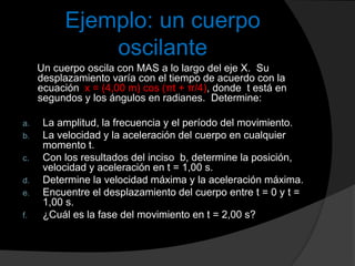 Ejemplo: un cuerpo
oscilante
Un cuerpo oscila con MAS a lo largo del eje X. Su
desplazamiento varía con el tiempo de acuerdo con la
ecuación x = (4,00 m) cos (πt + π/4), donde t está en
segundos y los ángulos en radianes. Determine:
a. La amplitud, la frecuencia y el período del movimiento.
b. La velocidad y la aceleración del cuerpo en cualquier
momento t.
c. Con los resultados del inciso b, determine la posición,
velocidad y aceleración en t = 1,00 s.
d. Determine la velocidad máxima y la aceleración máxima.
e. Encuentre el desplazamiento del cuerpo entre t = 0 y t =
1,00 s.
f. ¿Cuál es la fase del movimiento en t = 2,00 s?
 