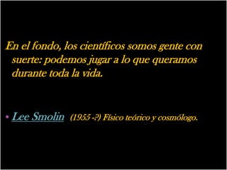En el fondo, los científicos somos gente con
 suerte: podemos jugar a lo que queramos
 durante toda la vida.


• Lee Smolin (1955 -?) Físico teórico y cosmólogo.
 