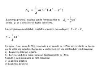 1
                    Ek           m ( A           x )
                                        2     2           2

                              2
                                                                     1
                                                              Ep 
                                                                              2
La energía potencial asociada con la fuerza anterior es                  kx
donde k es la constante de fuerza del resorte.                       2

La energía mecánica total del oscilador armónico está dada por : E  E k  E p

      1
E 
               2
          kA
      2

Ejemplo : Una masa de 50g conectada a un resorte de 35N/m de constante de fuerza
oscila sobre una superficie horizontal y sin fricción con una amplitud de 4cm.Encuentre:
a) La energía total del sistema.
b) La velocidad de la masa cuando el desplazamiento es 1.0cm.
Cuando el desplazamiento es 3cm encuentre:
c) La energía cinética
d) La energía potencial
 