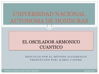 EL OSCILADOR ARMONICO  CUANTICO Resuelto por el método algebraico Presentado por: Karol Castro Oscilador armonico cuantico metodo algebraico 1 23/02/2011 UNIVERSIDAD NACIONAL AUTONOMA DE HONDURAS 