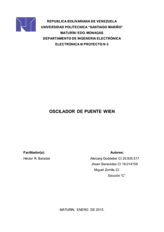 REPUBLICA BOLIVARIANA DE VENEZUELA
UNIVERSIDAD POLITECNICA “SANTIAGO MARIÑO”
MATURÍN/ EDO. MONAGAS
DEPARTAMENTO DE INGENERIA ELECTRÓNICA
ELECTRÓNICA III PROYECTO N·3
OSCILADOR DE PUENTE WIEN
Facilitador(a): Autores:
Héctor R. Baradat Aleicarg Goddeliet CI 20.935.517
Jhoan Benavides CI 18.014159
Miguel Zorrilla CI
Sección “C”
MATURIN, ENERO DE 2015.
 