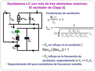 Osciladores LC con más de tres elementos reactivos:
                 El oscilador de Clapp (I)
G                                    D
                                            Condiciones de oscilación:
      +
          vgs      g·vgs                       Rs·C1
                                Rs           g·          > 1 
      -                                          C3
          S                                                       1
                                            fosc =
          C2                                                   C1·C2·C3
                                                     2π                     ·L2
                                                          C1·C2+C1·C3+C2·C3
           L2
                           C1
                                         • C2 no influye en la condición |
              C3
                                         A(jωosc)·β(jωosc)| > 1

                                         • C2 influye en la frecuencia de
                                 oscilación, especialmente si C2 << C1,C3
    • Especialmente útil para osciladores de frecuencia variable.
 