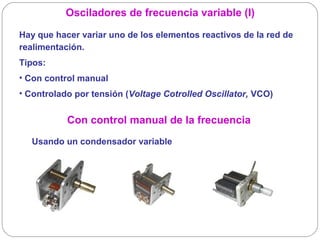 Osciladores de frecuencia variable (I)

Hay que hacer variar uno de los elementos reactivos de la red de
realimentación.
Tipos:
• Con control manual
• Controlado por tensión (Voltage Cotrolled Oscillator, VCO)


           Con control manual de la frecuencia
  Usando un condensador variable
 