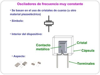 Osciladores de frecuencia muy constante
• Se basan en el uso de cristales de cuarzo (u otro
material piezoeléctrico)

• Símbolo:



• Interior del dispositivo:


                                                      Cristal
                     Contacto
                     metálico                            Cápsula
 • Aspecto:

                                                      Terminales
 