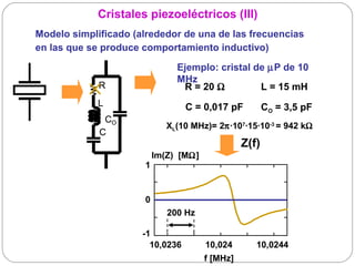 Cristales piezoeléctricos (III)
Modelo simplificado (alrededor de una de las frecuencias
en las que se produce comportamiento inductivo)

                               Ejemplo: cristal de µP de 10
                               MHz
             R                  R = 20 Ω         L = 15 mH
             L                    C = 0,017 pF          CO = 3,5 pF
              CO
                             XL(10 MHz)= 2π·107·15·10-3 = 942 kΩ
             C
                                                 Z(f)
                          Im(Z) [MΩ]
                      1


                      0
                             200 Hz

                      -1
                        10,0236        10,024       10,0244
                                       f [MHz]
 