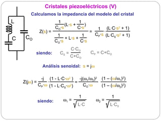 Cristales piezoeléctricos (V)
        Calculamos la impedancia del modelo del cristal
L                        1               1
                              (L·s +       )   
                      CO·s              C·s             1 (L·C·s2 + 1) 
             Z(s) =                               =          ·  
                                                                 
                        1                   1        CP·s (L·CS·s2 + 1) 
C    CO                       + L·s +
                      CO·s                 C·s                  
                                  C·CO
            siendo:       CS =               CP = C+CO
                                  C+CO

               Análisis senoidal: s = jω

               -j (1 - L·C·ω2 )  -j(ω1/ω2)2 (1 – (ω/ω1)2)
    Z(jω) =         ·  
                                =                ·  
            CP·ω (1 - L·CS·ω2)       CO·ω            (1 – (ω/ω2)2)
                       
                                  1                        1
            siendo:       ω1 =                  ω2 =
                                 L·C                      L·CS
 