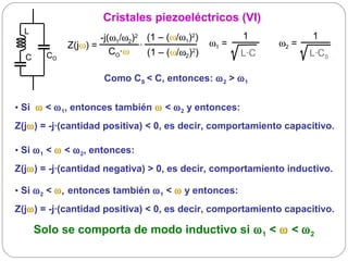 Cristales piezoeléctricos (VI)
  L
                     -j(ω1/ω2)2 (1 – (ω/ω1)2)                 1            1
             Z(jω) =                ·                  ω1 =         ω2 =
        CO              CO·ω           (1 – (ω/ω2)2)          L·C          L·CS
  C

                       Como CS < C, entonces: ω 2 > ω 1


• Si ω < ω 1, entonces también ω < ω 2 y entonces:
Z(jω) = -j·(cantidad positiva) < 0, es decir, comportamiento capacitivo.

• Si ω 1 < ω < ω 2, entonces:
Z(jω) = -j·(cantidad negativa) > 0, es decir, comportamiento inductivo.

• Si ω 2 < ω, entonces también ω 1 < ω y entonces:
Z(jω) = -j·(cantidad positiva) < 0, es decir, comportamiento capacitivo.

      Solo se comporta de modo inductivo si ω 1 < ω < ω 2
 
