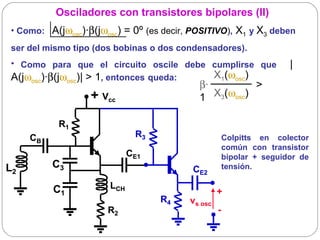 Osciladores con transistores bipolares (II)
 • Como: A(jωosc)·β(jωosc) = 0º (es decir, POSITIVO), X1 y X3 deben
 ser del mismo tipo (dos bobinas o dos condensadores).
 • Como para que el circuito oscile debe cumplirse que                 |
 A(jωosc)·β(jωosc)| > 1, entonces queda:  X1(ωosc)
                                            β·                > 
                   + Vcc                    1  X3(ωosc)

            R1
     CB                       R3                       Colpitts en colector
                                                       común con transistor
                             CE1                       bipolar + seguidor de
L2        C3                               CE2         tensión.

          C1           LCH
                                                   +
                                   R4     vs osc
                       R2                          -
 