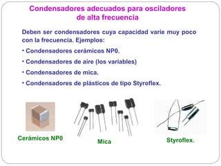 Condensadores adecuados para osciladores
              de alta frecuencia
 Deben ser condensadores cuya capacidad varíe muy poco
 con la frecuencia. Ejemplos:
 • Condensadores cerámicos NP0.
 • Condensadores de aire (los variables)
 • Condensadores de mica.
 • Condensadores de plásticos de tipo Styroflex.




Cerámicos NP0                                      Styroflex.
                          Mica
 