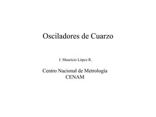 Osciladores de Cuarzo
J. Mauricio López R.
Centro Nacional de Metrología
CENAM
 