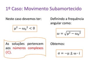 1º Caso: Movimento Subamortecido
Neste caso devemos ter:
μ2 − ω0
2 < 0
As soluções pertencem
aos números complexos
ℂ .
Definindo a frequência
angular como:
𝜔 = μ2 − ω0
2
Obtemos:
σ = −μ ± ω ∙ i
 