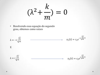 2
                      𝑘
                 (λ + ) = 0
                      𝑚
• Resolvendo essa equação do segundo
  grau, obtemos como raízes


                                                          𝑘
             𝑘                                       −𝑖       t
λ = −𝑖                                 𝑥1 𝑡 = 𝑐1 𝑒        𝑚
             𝑚


E


         𝑘                                                𝑘
λ= 𝑖                                                  𝑖       t
         𝑚                              𝑥2 𝑡 = 𝑐2 𝑒       𝑚
 
