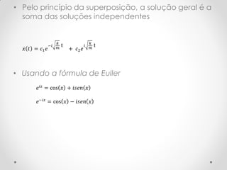 • Pelo princípio da superposição, a solução geral é a
  soma das soluções independentes


                    𝑘                    𝑘
               −𝑖       t            𝑖       t
  𝑥 𝑡 = 𝑐1 𝑒        𝑚       + 𝑐2 𝑒       𝑚




• Usando a fórmula de Euller
       𝑒 𝑖𝑥 = cos 𝑥 + 𝑖𝑠𝑒𝑛 𝑥

       𝑒−𝑖𝑥 = cos 𝑥 − 𝑖𝑠𝑒𝑛 𝑥
 