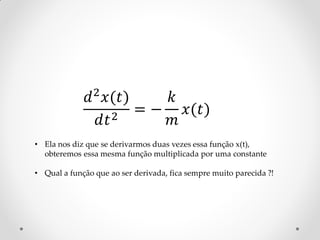 𝑑 2 𝑥(𝑡)    𝑘
                 𝑑𝑡 2 = − 𝑚 𝑥(𝑡)

• Ela nos diz que se derivarmos duas vezes essa função x(t),
  obteremos essa mesma função multiplicada por uma constante

• Qual a função que ao ser derivada, fica sempre muito parecida ?!
 