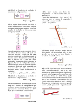 14) Calcule a frequência de oscilação do
sistema visto na figura abaixo:
Resp.: ( 𝝎 =
𝟏
𝟐𝝅
√𝟐 𝒌 𝒎⁄ )
15) A figura abaixo mostra um bloco de
massa m suspenso por duas molas, em duas
configurações distintas. Calcule a frequência
angular da oscilação do sistema nas duas
configurações a e b.
Sugestão: para determinar a constante elástica
do sistema de duas molas, cada qual com
constante elástica k, conectadas em série,
como na configuração a, calcule a elongação do
sistema quando lhe aplicamos uma força F.
Faça o mesmo para o caso das molas
conectadas em paralelo, como mostrado na
figura b. No caso da configuração, analise o
sistema de outra maneira: considere que cada
metade do bloco está sendo sustentada por
uma das molas; esta análise leva ao mesmo
resultado para o cálculo da frequência do
oscilador?
Resp.: (série: 𝝎 = √𝒌 𝟐𝒎⁄ ; paralelo: 𝝎 = √𝟐𝒌 𝒎⁄ )
16) Calcule a frequência de oscilação do
sistema visto na figura abaixo:
Resp.: ( 𝝎 =
𝟏
𝟐𝝅
√𝟐 𝒌 𝒎⁄ )
17) Na figura abaixo, duas molas são ligadas
entre si e a um bloco de massa 0,245 kg que
oscila em um piso sem atrito. As duas molas
possuem uma constante elástica k = 6430
N/m. Qual é a frequência das oscilações?
Resp.: (18,2 Hz)
18) Na figura abaixo, uma barra de
comprimento L = 1,85 m oscila como um
pêndulo físico.
a) Que valor da distância x entre o centro de
massa da barra e o ponto de suspensão O
corresponde ao menor período?
b) Qual é esse período?
Resp.:(0,53 m; 2,1 s)
19) Quando forçada pela mola, a roda vista na
figura abaixo rola sem deslizar sobre o piso,
girando em torno de seu eixo. Calcule a
frequência de oscilado sistema.
Resp.: ( 𝝎 =
𝟏
𝟐𝝅
√𝟐 𝒌 𝟑𝒎⁄ )
20) Na vista superior da figura abaixo, uma barra
longa e uniforme de massa 0,600 kg está livre
para girar em um plano horizontal em torno de
um eixo vertical que passa pelo centro. Uma mola
de constante elástica k = 1850 N/m é ligada
horizontalmente entre uma das extremidades da
barra e uma parede fixa. Quando a barra está em
equilíbrio, fica paralela à parede. Qual é o período
das pequenas oscilações que acontecem quando
a barra é girada ligeiramente e depois liberada?
Resp.:(0,0653 s)
 
