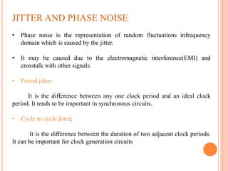JITTER AND PHASE NOISE
• Phase noise is the representation of random fluctuations infrequency
domain which is caused by the jitter.
• It may be caused due to the electromagnetic interference(EMI) and
crosstalk with other signals.
• Period jitter:
It is the difference between any one clock period and an ideal clock
period. It tends to be important in synchronous circuits.
• Cycle to cycle jitter:
It is the difference between the duration of two adjacent clock periods.
It can be important for clock generation circuits
 