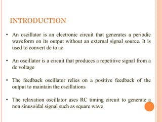 INTRODUCTION
• An oscillator is an electronic circuit that generates a periodic
waveform on its output without an external signal source. It is
used to convert dc to ac
• An oscillator is a circuit that produces a repetitive signal from a
dc voltage
• The feedback oscillator relies on a positive feedback of the
output to maintain the oscillations
• The relaxation oscillator uses RC timing circuit to generate a
non sinusoidal signal such as square wave
 