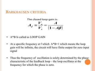 BARKHAUSEN CRITERIA
• A*B Is called as LOOP GAIN
• At a specific frequency at f which A*B=1 which means the loop
gain will be infinite, the circuit will have finite output for zero input
signal
• Thus the frequency of oscillation is solely determined by the phase
characteristic of the feedback loop – the loop oscillates at the
frequency for which the phase is zero.
 